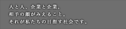 人と人、企業と企業。相手の顔がみえること。それが私たちの目指す社会です。